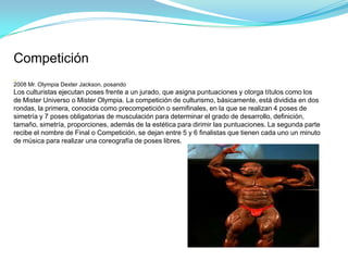 Competición
2008 Mr. Olympia Dexter Jackson, posando
Los culturistas ejecutan poses frente a un jurado, que asigna puntuaciones y otorga títulos como los
de Mister Universo o Mister Olympia. La competición de culturismo, básicamente, está dividida en dos
rondas, la primera, conocida como precompetición o semifinales, en la que se realizan 4 poses de
simetría y 7 poses obligatorias de musculación para determinar el grado de desarrollo, definición,
tamaño, simetría, proporciones, además de la estética para dirimir las puntuaciones. La segunda parte
recibe el nombre de Final o Competición, se dejan entre 5 y 6 finalistas que tienen cada uno un minuto
de música para realizar una coreografía de poses libres.
 