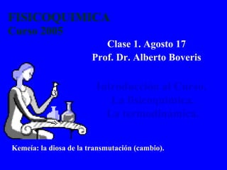 FISICOQUIMICA
Curso 2005
Clase 1. Agosto 17
Prof. Dr. Alberto Boveris
Introducción al Curso.
La fisicoquímica.
La termodinámica.
Kemeía: la diosa de la transmutación (cambio).
 