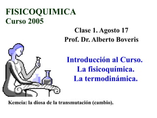 FISICOQUIMICA
Curso 2005
                           Clase 1. Agosto 17
                        Prof. Dr. Alberto Boveris

                         Introducción al Curso.
                            La fisicoquímica.
                           La termodinámica.

Kemeía: la diosa de la transmutación (cambio).
 