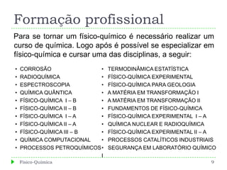 Formação profissional
Para se tornar um físico-químico é necessário realizar um
curso de química. Logo após é possível se especializar em
físico-química e cursar uma das disciplinas, a seguir:
•   CORROSÃO                •   TERMODINÂMICA ESTATÍSTICA
•   RADIOQUÍMICA            •   FÍSICO-QUÍMICA EXPERIMENTAL
•   ESPECTROSCOPIA          •   FÍSICO-QUÍMICA PARA GEOLOGIA
•   QUÍMICA QUÂNTICA        •   A MATÉRIA EM TRANSFORMAÇÃO I
•   FÍSICO-QUÍMICA I – B    •   A MATÉRIA EM TRANSFORMAÇÃO II
•   FÍSICO-QUÍMICA II – B   •   FUNDAMENTOS DE FÍSICO-QUÍMICA
•   FÍSICO-QUÍMICA I – A    •   FÍSICO-QUÍMICA EXPERIMENTAL I – A
•   FÍSICO-QUÍMICA II – A   •   QUÍMICA NUCLEAR E RADIOQUÍMICA
•   FÍSICO-QUÍMICA III – B  •   FÍSICO-QUÍMICA EXPERIMENTAL II – A
•   QUÍMICA COMPUTACIONAL   •   PROCESSOS CATALÍTICOS INDUSTRIAIS
•   PROCESSOS PETROQUÍMICOS •   SEGURANÇA EM LABORATÓRIO QUÍMICO
                            I
    Físico-Química                                              9
 