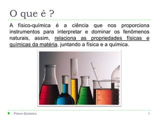 O que é ?
A físico-química é a ciência que nos proporciona
instrumentos para interpretar e dominar os fenômenos
naturais, assim, relaciona as propriedades físicas e
químicas da matéria, juntando a física e a química.




 Físico-Química                                    1
 