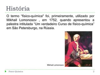 História
O termo “físico-química" foi, primeiramente, utilizado por
Mikhail Lomonosov , em 1752, quando apresentou a
palestra intitulada “Um verdadeiro Curso de físico-química”
em São Petersburgo, na Rússia.




                           Mikhail Lomonosov


 Físico-Química                                           2
 