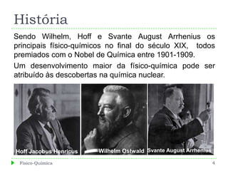 História
Sendo Wilhelm, Hoff e Svante August Arrhenius os
principais físico-químicos no final do século XIX, todos
premiados com o Nobel de Química entre 1901-1909.
Um desenvolvimento maior da físico-química pode ser
atribuído às descobertas na química nuclear.




Hoff Jacobus Henricus   Wilhelm Ostwald Svante August Arrhenius
                  Van
 Físico-Química                                                   4
 