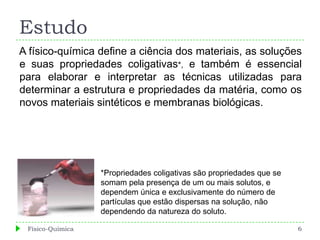 Estudo
A físico-química define a ciência dos materiais, as soluções
e suas propriedades coligativas*, e também é essencial
para elaborar e interpretar as técnicas utilizadas para
determinar a estrutura e propriedades da matéria, como os
novos materiais sintéticos e membranas biológicas.




                  *Propriedades coligativas são propriedades que se
                  somam pela presença de um ou mais solutos, e
                  dependem única e exclusivamente do número de
                  partículas que estão dispersas na solução, não
                  dependendo da natureza do soluto.

 Físico-Química                                                       6
 
