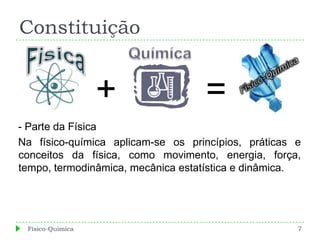 Constituição


                  +                =
- Parte da Física
Na físico-química aplicam-se os princípios, práticas e
conceitos da física, como movimento, energia, força,
tempo, termodinâmica, mecânica estatística e dinâmica.




 Físico-Química                                      7
 