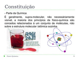 Constituição
- Parte da Química
É geralmente, supra-molecular, não necessáriamente
visível, a maioria dos princípios da físico-química são
conceitos relacionados à um conjunto de moléculas, não
sobre a estrutura molecular /atômica sozinha.




 Físico-Química                                       8
 