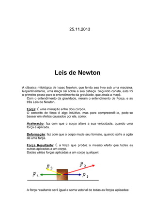 25.11.2013

Leis de Newton
A clássica mitológica de Isaac Newton, que lendo seu livro sob uma macieira.
Repentinamente, uma maçã cai sobre a sua cabeça. Segundo consta, este foi
o primeiro passo para o entendimento da gravidade, que atraia a maçã.
Com o entendimento da gravidade, vieram o entendimento de Força, e as
três Leis de Newton.
Força: É uma interação entre dois corpos.
O conceito de força é algo intuitivo, mas para compreendê-lo, pode-se
basear em efeitos causados por ela, como:
Aceleração: faz com que o corpo altere a sua velocidade, quando uma
força é aplicada.
Deformação: faz com que o corpo mude seu formato, quando sofre a ação
de uma força.
Força Resultante: É a força que produz o mesmo efeito que todas as
outras aplicadas a um corpo.
Dadas várias forças aplicadas a um corpo qualquer:

A força resultante será igual a soma vetorial de todas as forças aplicadas:

 