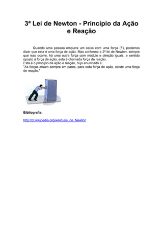 3ª Lei de Newton - Princípio da Ação
e Reação
Quando uma pessoa empurra um caixa com uma força (F), podemos
dizer que esta é uma força de ação. Mas conforme a 3ª lei de Newton, sempre
que isso ocorre, há uma outra força com módulo e direção iguais, e sentido
oposto a força de ação, esta é chamada força de reação.
Esta é o princípio da ação e reação, cujo enunciado é:
"As forças atuam sempre em pares, para toda força de ação, existe uma força
de reação."

Bibliografia:
http://pt.wikipedia.org/wiki/Leis_de_Newton

 