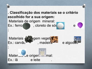 . Classificação dos materiais se o critério
escolhido for a sua origem:
Materiais de origem mineral:
Ex.: ferro , cloreto de sódio e ar
;
Materiais de origem vegetal:
Ex.: carvão , madeira e algodão
;
Materiais de origem animal:
Ex.: lã e leite .
 