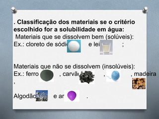 . Classificação dos materiais se o critério
escolhido for a solubilidade em água:
Materiais que se dissolvem bem (solúveis):
Ex.: cloreto de sódio e leite ;
Materiais que não se dissolvem (insolúveis):
Ex.: ferro , carvão , lã , madeira
,
Algodão e ar .
 