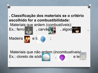 . Classificação dos materiais se o critério
escolhido for a combustibilidade:
Materiais que ardem (combustíveis):
Ex.: ferro , carvão , algodão ,
Madeira e lã ;
Materiais que não ardem (incombustíveis)
Ex.: cloreto de sódio , ar e leite
.
 
