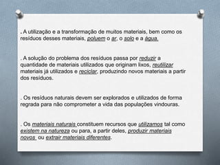 . A utilização e a transformação de muitos materiais, bem como os
resíduos desses materiais, poluem o ar, o solo e a água.
. A solução do problema dos resíduos passa por reduzir a
quantidade de materiais utilizados que originam lixos, reutilizar
materiais já utilizados e reciclar, produzindo novos materiais a partir
dos resíduos.
. Os resíduos naturais devem ser explorados e utilizados de forma
regrada para não comprometer a vida das populações vindouras.
. Os materiais naturais constituem recursos que utilizamos tal como
existem na natureza ou para, a partir deles, produzir materiais
novos ou extrair materiais diferentes.
 