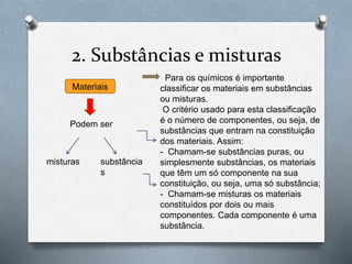 2. Substâncias e misturas
Materiais
Podem ser
substância
s
misturas
Para os químicos é importante
classificar os materiais em substâncias
ou misturas.
O critério usado para esta classificação
é o número de componentes, ou seja, de
substâncias que entram na constituição
dos materiais. Assim:
- Chamam-se substâncias puras, ou
simplesmente substâncias, os materiais
que têm um só componente na sua
constituição, ou seja, uma só substância;
- Chamam-se misturas os materiais
constituídos por dois ou mais
componentes. Cada componente é uma
substância.
 