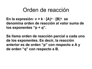 Orden de reacción 
En la expresión: v = k · [A]p · [B]q se 
denomina orden de reacción al valor suma de 
los exponentes “p + q”. 
Se llama orden de reacción parcial a cada uno 
de los exponentes. Es decir, la reacción 
anterior es de orden “p” con respecto a A y 
de orden “q” con respecto a B. 
 