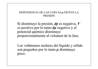 DEPENDENCIA DE LAS CURVAS μ VS T EN LA
               PRESIÓN

Si disminuye la presión, dp es negativa, V
es positivo por lo tanto dμ negativo y el
potencial químico disminuye
proporcionalmente al volumen de la fase.

Los volúmenes molares del líquido y sólido
son pequeños por lo tanto μ disminuye
poco.
 