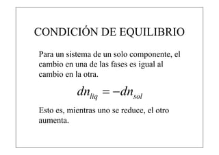 CONDICIÓN DE EQUILIBRIO
Para un sistema de un solo componente, el
cambio en una de las fases es igual al
cambio en la otra.

           dnliq   dnsol
Esto es, mientras uno se reduce, el otro
aumenta.
 