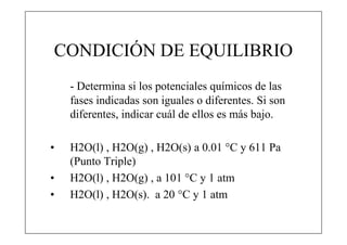 CONDICIÓN DE EQUILIBRIO
    - Determina si los potenciales químicos de las
    fases indicadas son iguales o diferentes. Si son
    diferentes, indicar cuál de ellos es más bajo.

•   H2O(l) , H2O(g) , H2O(s) a 0.01 °C y 611 Pa
    (Punto Triple)
•   H2O(l) , H2O(g) , a 101 °C y 1 atm
•   H2O(l) , H2O(s). a 20 °C y 1 atm
 