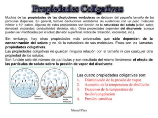 Manuel Páez
Las cuatro propiedades coligativas son:
1. Disminución de la presión de vapor
2. Aumento de la temperatura de ebullición
3. Descenso de la temperatura de
fusión/congelación
4. Presión osmótica
Muchas de las propiedades de las disoluciones verdaderas se deducen del pequeño tamaño de las
partículas dispersas. En general, forman disoluciones verdaderas las sustancias con un peso molecular
inferior a 104 dalton. Algunas de estas propiedades son función de la naturaleza del soluto (color, sabor,
densidad, viscosidad, conductividad eléctrica, etc.). Otras propiedades dependen del disolvente, aunque
pueden ser modificadas por el soluto (tensión superficial, índice de refracción, viscosidad, etc.).
Sin embargo, hay otras propiedades más universales que sólo dependen de la
concentración del soluto y no de la naturaleza de sus moléculas. Estas son las llamadas
propiedades coligativas.
Las propiedades coligativas no guardan ninguna relación con el tamaño ni con cualquier otra
propiedad de los solutos.
Son función sólo del número de partículas y son resultado del mismo fenómeno: el efecto de
las partículas de soluto sobre la presión de vapor del disolvente
 