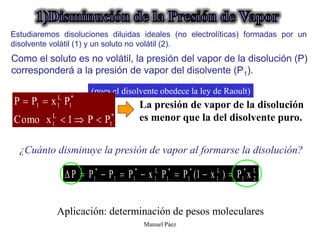 Manuel Páez
Como el soluto es no volátil, la presión del vapor de la disolución (P)
corresponderá a la presión de vapor del disolvente (P1).
L
2
*
1
L
1
*
1
*
1
L
1
*
1
1
*
1 x
P
)
x
1
(
P
P
x
P
P
P
P 







¿Cuánto disminuye la presión de vapor al formarse la disolución?
Aplicación: determinación de pesos moleculares.
(pues el disolvente obedece la ley de Raoult)
La presión de vapor de la disolución
es menor que la del disolvente puro.
*
1
L
1
*
1
L
1
1
P
P
1
x
Como
P
x
P
P





Estudiaremos disoluciones diluidas ideales (no electrolíticas) formadas por un
disolvente volátil (1) y un soluto no volátil (2).
 