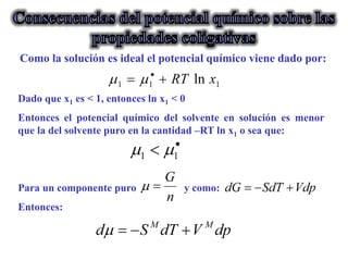 Dado que x1 es < 1, entonces ln x1 < 0
Entonces el potencial químico del solvente en solución es menor
que la del solvente puro en la cantidad –RT ln x1 o sea que:
Para un componente puro y como:
Entonces:
Como la solución es ideal el potencial químico viene dado por:
 
