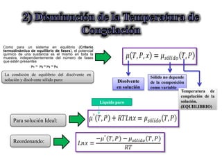 La condición de equilibrio del disolvente en
solución y disolvente sólido puro: Disolvente
en solución
Sólido no depende
de la composición
como variable
Temperatura de
congelación de la
solución.
(EQUIILIBRIO)
Para solución Ideal:
Reordenando:
Como para un sistema en equilibrio (Criterio
termodinámico de equilibrio de fases), el potencial
químico de una sustancia es el mismo en toda la
muestra, independientemente del número de fases
que estén presentes
1  2  3  4
Liquido puro
 