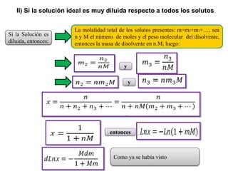Si la Solución es
diluida, entonces:
La molalidad total de los solutos presentes: m=m2+m3+…, sea
n y M el número de moles y el peso molecular del disolvente,
entonces la masa de disolvente en n.M, luego:
y
y
entonces
Como ya se había visto
II) Si la solución ideal es muy diluida respecto a todos los solutos
 
