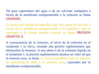 Tal paso espontáneo del agua o de un solvente cualquiera a
través de la membrana semipermeable a la solución se llama
OSMÓSIS.
La fuerza por unidad de superficie que hace pasar al solvente a
través de la membrana semipermeable a la solución y que se
encuentra a la misma presión exterior se llama PRESIÓN
OSMÓTICA.
A consecuencia de la ósmosis, el nivel de la solución en el
recipiente 1 se eleva, creando una presión suplementaria que
obstaculiza la ósmosis. A una altura h de la columna liquida en
el recipiente 1, la presión suplementaria alcanza un valor tal que
la ósmosis cesa, es decir, se crea un equilibrio entre la solución
de concentración dada y el solvente puro, separados por la
membrana semipermeable.
 