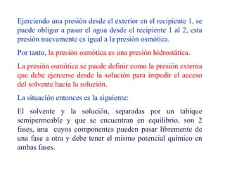 Ejerciendo una presión desde el exterior en el recipiente 1, se
puede obligar a pasar el agua desde el recipiente 1 al 2, esta
presión nuevamente es igual a la presión osmótica.
Por tanto, la presión osmótica es una presión hidrostática.
La presión osmótica se puede definir como la presión externa
que debe ejercerse desde la solución para impedir el acceso
del solvente hacia la solución.
La situación entonces es la siguiente:
El solvente y la solución, separadas por un tabique
semipermeable y que se encuentran en equilibrio, son 2
fases, una cuyos componentes pueden pasar libremente de
una fase a otra y debe tener el mismo potencial químico en
ambas fases.
 