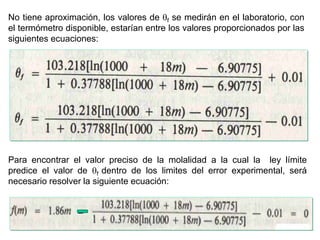 Manuel Páez
No tiene aproximación, los valores de f se medirán en el laboratorio, con
el termómetro disponible, estarían entre los valores proporcionados por las
siguientes ecuaciones:
Para encontrar el valor preciso de la molalidad a la cual la ley límite
predice el valor de f dentro de los limites del error experimental, será
necesario resolver la siguiente ecuación:
_
 