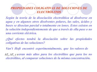 PROPIEDADES COLIGATIVAS DE SOLUCIONES DE
ELECTRÓLITOS
Según la teoría de la disociación electrolítica al disolverse en
agua y en algunos otros disolventes polares, las sales, ácidos y
bases se disocian parcial o totalmente en iones. Estos existen en
la solución independientemente de que a través de ella pase o no
una corriente eléctrica.
¿Qué efectos tendrá la disociación sobre las propiedades
coligativas de las soluciones?
Van’t Hoft encontró experimentalmente, que los valores de
eran más altos para los electrólitos que para los no
electrólitos, al comparar soluciones de la misma concentración.

y
T
T f
b 
 ,
 