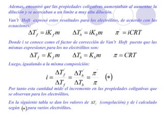 Ademas, encontró que las propiedades coligativas aumentaban al aumentar la
dilución y se acercaban a un límite a muy alta dilución.
Van’t Hoft expresó estos resultados para los electrólitos, de acuerdo con las
ecuaciones:
Donde i se conoce como el factor de corrección de Van’t Hoft puesto que las
mismas expresiones para los no electrólitos son:
Luego, igualando a la misma composición:
Por tanto esta cantidad mide el incremento en las propiedades coligativas que
se observan para los electrólitos.
En la siguiente tabla se dan los valores de (congelación) y de i calculado
según para varios electrólitos.
 
