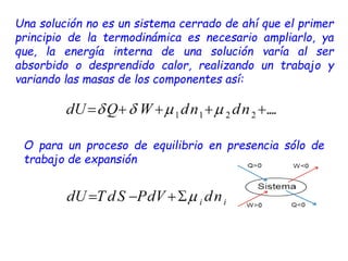 Una solución no es un sistema cerrado de ahí que el primer
principio de la termodinámica es necesario ampliarlo, ya
que, la energía interna de una solución varía al ser
absorbido o desprendido calor, realizando un trabajo y
variando las masas de los componentes así:
O para un proceso de equilibrio en presencia sólo de
trabajo de expansión
 