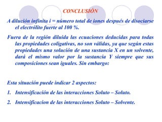 CONCLUSIÓN
A dilución infinita i = número total de iones después de disociarse
el electrólito fuerte al 100 %.
Fuera de la región diluida las ecuaciones deducidas para todas
las propiedades coligativas, no son válidas, ya que según estas
propiedades una solución de una sustancia X en un solvente,
dará el mismo valor por la sustancia Y siempre que sus
composiciones sean iguales. Sin embargo:
Esta situación puede indicar 2 aspectos:
1. Intensificación de las interacciones Soluto – Soluto.
2. Intensificacion de las interacciones Soluto – Solvente.
 
