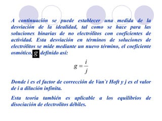 A continuación se puede establecer una medida de la
desviación de la idealidad, tal como se hace para las
soluciones binarias de no electrólitos con coeficientes de
actividad. Esta desviación en términos de soluciones de
electrólitos se mide mediante un nuevo término, el coeficiente
osmótico, definido así:
Donde i es el factor de corrección de Van`t Hoft y j es el valor
de i a dilución infinita.
Esta teoría también es aplicable a los equilibrios de
disociación de electrolitos débiles.
 