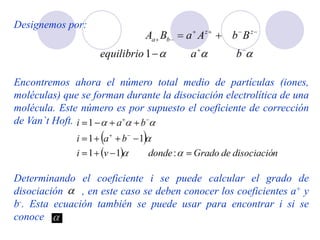 Designemos por:
Encontremos ahora el número total medio de partículas (iones,
moléculas) que se forman durante la disociación electrolítica de una
molécula. Este número es por supuesto el coeficiente de corrección
de Van`t Hoft.
Determinando el coeficiente i se puede calcular el grado de
disociación , en este caso se deben conocer los coeficientes a+ y
b-. Esta ecuación también se puede usar para encontrar i si se
conoce
 