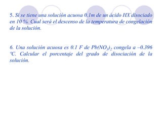 5. Si se tiene una solución acuosa 0.1m de un ácido HX disociado
en 10 %. Cual será el descenso de la temperatura de congelación
de la solución.
6. Una solución acuosa es 0.1 F de Pb(NO3)2 congela a –0.396
ºC. Calcular el porcentaje del grado de disociación de la
solución.
 