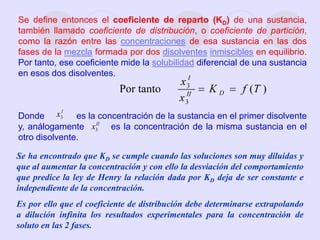Se ha encontrado que KD se cumple cuando las soluciones son muy diluidas y
que al aumentar la concentración y con ello la desviación del comportamiento
que predice la ley de Henry la relación dada por KD deja de ser constante e
independiente de la concentración.
Es por ello que el coeficiente de distribución debe determinarse extrapolando
a dilución infinita los resultados experimentales para la concentración de
soluto en las 2 fases.
Se define entonces el coeficiente de reparto (KD) de una sustancia,
también llamado coeficiente de distribución, o coeficiente de partición,
como la razón entre las concentraciones de esa sustancia en las dos
fases de la mezcla formada por dos disolventes inmiscibles en equilibrio.
Por tanto, ese coeficiente mide la solubilidad diferencial de una sustancia
en esos dos disolventes.
Donde es la concentración de la sustancia en el primer disolvente
y, análogamente es la concentración de la misma sustancia en el
otro disolvente.
I
x3
II
x3
 