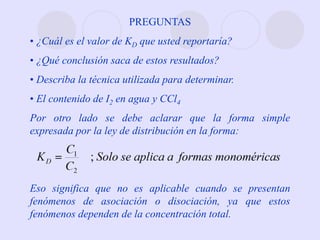 PREGUNTAS
• ¿Cuál es el valor de KD que usted reportaría?
• ¿Qué conclusión saca de estos resultados?
• Describa la técnica utilizada para determinar.
• El contenido de I2 en agua y CCl4
Por otro lado se debe aclarar que la forma simple
expresada por la ley de distribución en la forma:
Eso significa que no es aplicable cuando se presentan
fenómenos de asociación o disociación, ya que estos
fenómenos dependen de la concentración total.
 