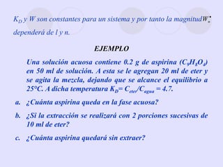 KD y W son constantes para un sistema y por tanto la magnitud
dependerá de l y n.

n
W
EJEMPLO
Una solución acuosa contiene 0.2 g de aspirina (C9H8O4)
en 50 ml de solución. A esta se le agregan 20 ml de eter y
se agita la mezcla, dejando que se alcance el equilibrio a
25°C. A dicha temperatura KD= Ceter/Cagua = 4.7.
a. ¿Cuánta aspirina queda en la fase acuosa?
b. ¿Si la extracción se realizará con 2 porciones sucesivas de
10 ml de eter?
c. ¿Cuánta aspirina quedará sin extraer?
 