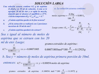 SOLUCIÓN LARGA
Sea x igual al número de moles de
aspirina que se extraen con los 20
ml de eter. Luego:
Una solución acuosa contiene 0.2 g de aspirina
(C9H8O4) en 50 ml de solución. A esta se le
agregan 20 ml de eter y se agita la mezcla,
dejando que se alcance el equilibrio a 25°C.
A dicha temperatura KD= Ceter/Cagua = 4.7
a. ¿Cuánta aspirina queda en la fase acuosa?
b. ¿Si la extracción se realizará con 2 porciones
sucesivas de 10 ml de eter?
c. ¿Cuánta aspirina quedará sin extraer?
a. La solución acuosa contiene:
b. Sea y = número de moles de aspirina primera porción de 10ml.
entonces:
00071805
.
0
50
00111
.
0
20
7
.
4 


 x
x
x
 