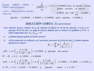 Quedan: 0.00111- 0.00054 =
0.00057 moles de aspirina
c. Sea z = número de moles segunda
extracción.
SOLUCIÓN CORTA: En porciones
Una solución acuosa contiene 0.2 g de aspirina (C9H8O4) en 50 ml de solución. A esta se le
agregan 20 ml de eter y se agita la mezcla, dejando que se alcance el equilibrio a 25°C. A
dicha temperatura KD= Ceter/Cagua = 4.7
a. ¿Cuánta aspirina queda en la fase acuosa?
b. ¿Si la extracción se realizará con 2 porciones sucesivas de 10 ml de eter? ¿Cuánta aspirina
quedará sin extraer?
 