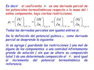 Es decir el coeficiente es una derivada parcial de
los potenciales termodinámicas respecto a la masa del i
esímo componente, bajo ciertas restricciones.
Todas las derivadas parciales son iguales entres si.
De la definición del potencial químico como derivada
parcial se desprende lo siguiente:
Si se agrega ( guardando las restricciones ) una mol de
alguno de los componentes a una cantidad infinitamente
grande de solución ( sin que se altere su composición
total ) de una determinada composición el será igual
al incremento del potencial termodinámico de
referencia.
i

n
p
T
i
n
V
T
i
n
p
S
i
n
V
S
i
i
n
G
n
A
n
H
n
U
/
,
,
/
,
,
/
,
,
/
,
,













































 