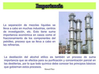 Manuel Páez
La separación de mezclas líquidas se
lleva a cabo en muchas industrias, centros
de investigación, etc. Esto tiene suma
importancia económica en casos como el
fraccionamiento de los componentes del
petróleo, proceso que se lleva a cabo en
las refinerías.
La destilación del alcohol etílico es también un proceso de suma
importancia que se efectúa para su purificación y concentración parcial en
las destilerías, por lo que todo químico debe conocer los principios básicos
que gobiernan estos procesos.
 