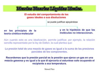 Manuel Páez
Aún cuando esto es una idealización, permite justificar, por ejemplo, la relación
sencilla representada por la ley de Dalton, la cual plantea que:
La presión total de una mezcla de gases es igual a la suma de las presiones
parciales de los componentes.
en los principios de la
teoría cinético-molecular
El estudio del comportamiento de los
gases ideales o sus disoluciones
se puede justificar apoyándose
y en la hipótesis de que las
moléculas no interaccionan.
Recordemos que la presión parcial es la presión que ejerce un gas en una
mezcla gaseosa y es igual a la que él ejercería si estuviese solo ocupando el
recipiente a esa temperatura.
 