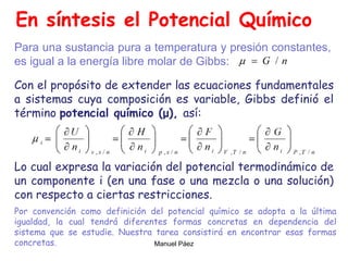 Manuel Páez
En síntesis el Potencial Químico
Con el propósito de extender las ecuaciones fundamentales
a sistemas cuya composición es variable, Gibbs definió el
término potencial químico (μ), así:
Lo cual expresa la variación del potencial termodinámico de
un componente i (en una fase o una mezcla o una solución)
con respecto a ciertas restricciones.
Para una sustancia pura a temperatura y presión constantes,
es igual a la energía libre molar de Gibbs:
Por convención como definición del potencial químico se adopta a la última
igualdad, la cual tendrá diferentes formas concretas en dependencia del
sistema que se estudie. Nuestra tarea consistirá en encontrar esas formas
concretas.
 