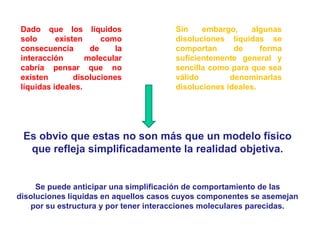 Se puede anticipar una simplificación de comportamiento de las
disoluciones líquidas en aquellos casos cuyos componentes se asemejan
por su estructura y por tener interacciones moleculares parecidas.
Dado que los líquidos
solo existen como
consecuencia de la
interacción molecular
cabría pensar que no
existen disoluciones
líquidas ideales.
Es obvio que estas no son más que un modelo físico
que refleja simplificadamente la realidad objetiva.
Sin embargo, algunas
disoluciones líquidas se
comportan de forma
suficientemente general y
sencilla como para que sea
válido denominarlas
disoluciones ideales.
 