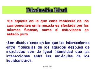 Manuel Páez
•Es aquella en la que cada molécula de los
componentes en la mezcla es afectada por las
mismas fuerzas, como si estuviesen en
estado puro.
•Son disoluciones en las que las interacciones
entre moléculas de los líquidos después de
mezclados son de igual intensidad que las
interacciones entre las moléculas de los
líquidos puros.
 