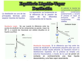 Destilación fraccionada. Si la diferencia que hay entre los
puntos de ebullición es demasiado pequeña para que una
destilación simple resulte eficiente, es necesario recurrir a
destilaciones repetidas. En la práctica se emplea una
columna fraccionadora, a través de la cual se ponen en
contacto en contracorriente una fase líquida
descendente y una fase vapor ascendente.
Destilación simple. Se usa cuando la diferencia entre los
puntos de ebullición de los componentes es grande, mayor de
80° C, o cuando las impurezas son sólidos disueltos en el
líquido a purificar.
en.
La destilación es una de las
principales técnicas para
separar mezclas de líquidos
La separación se fundamenta en
la diferencia de la presión de
vapor de los diferentes
componentes de la mezcla.
Al calentar la mezcla los
componentes se evaporan
para condensarse
posteriormente y durante
el proceso el vapor se
enriquece con los
componentes más
volátiles
 