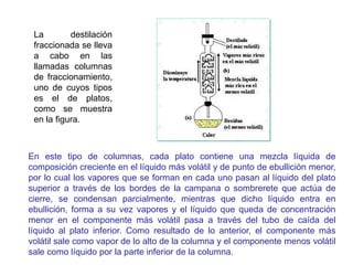 La destilación
fraccionada se lleva
a cabo en las
llamadas columnas
de fraccionamiento,
uno de cuyos tipos
es el de platos,
como se muestra
en la figura.
En este tipo de columnas, cada plato contiene una mezcla líquida de
composición creciente en el líquido más volátil y de punto de ebullición menor,
por lo cual los vapores que se forman en cada uno pasan al líquido del plato
superior a través de los bordes de la campana o sombrerete que actúa de
cierre, se condensan parcialmente, mientras que dicho líquido entra en
ebullición, forma a su vez vapores y el líquido que queda de concentración
menor en el componente más volátil pasa a través del tubo de caída del
líquido al plato inferior. Como resultado de lo anterior, el componente más
volátil sale como vapor de lo alto de la columna y el componente menos volátil
sale como líquido por la parte inferior de la columna.
 