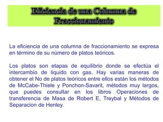 La eficiencia de una columna de fraccionamiento se expresa
en término de su número de platos teóricos.
Los platos son etapas de equilibrio donde se efectúa el
intercambio de liquido con gas. Hay varias maneras de
obtener el No de platos teóricos entre ellos están los métodos
de McCabe-Thiele y Ponchon-Savarit, métodos muy largos,
que puedes consultar en los libros Operaciones de
transferencia de Masa de Robert E, Treybal y Métodos de
Separacion de Henley.
 